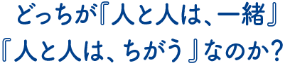 どっちが『人と人は、一緒！』『人と人は、ちがう』なのか？